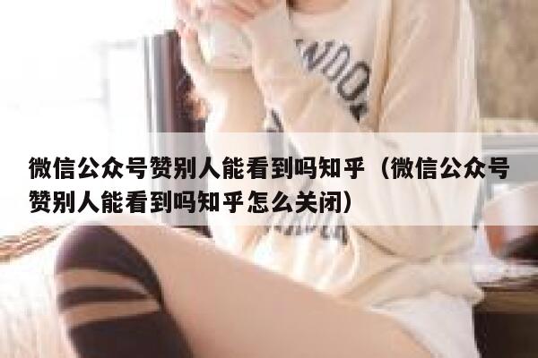 微信公众号赞别人能看到吗知乎（微信公众号赞别人能看到吗知乎怎么关闭） 第1张