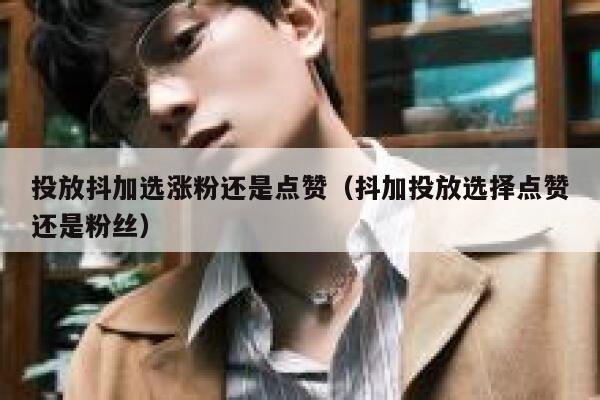 投放抖加选涨粉还是点赞（抖加投放选择点赞还是粉丝） 第1张