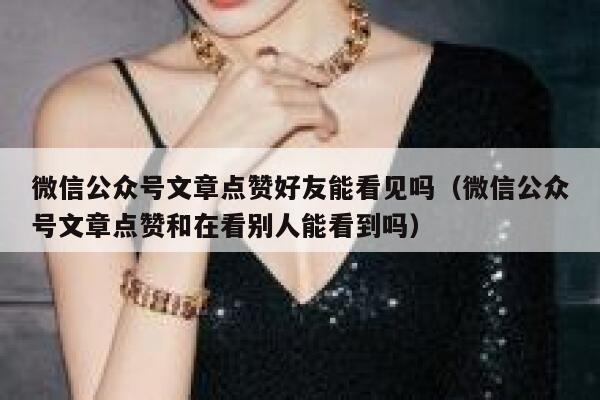微信公众号文章点赞好友能看见吗（微信公众号文章点赞和在看别人能看到吗） 第1张