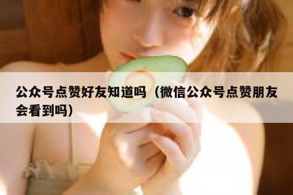 公众号点赞好友知道吗（微信公众号点赞朋友会看到吗） 第1张