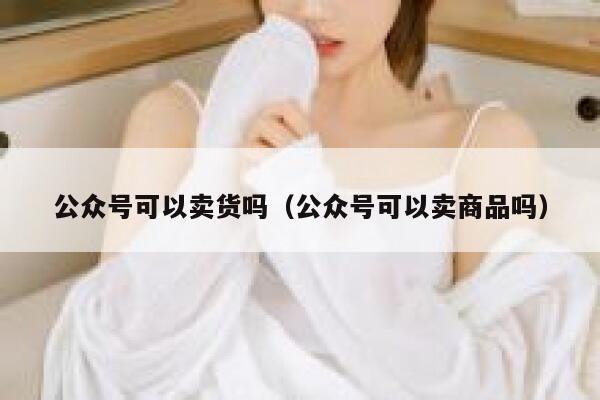 公众号可以卖货吗（公众号可以卖商品吗） 第1张