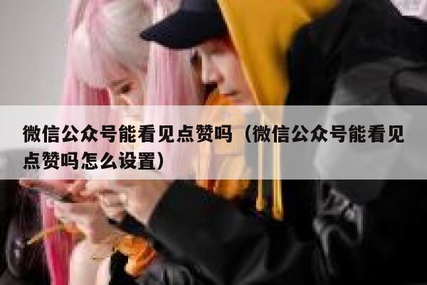 微信公众号能看见点赞吗（微信公众号能看见点赞吗怎么设置） 第1张
