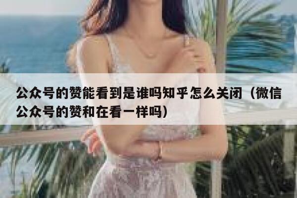 公众号的赞能看到是谁吗知乎怎么关闭（微信公众号的赞和在看一样吗） 第1张