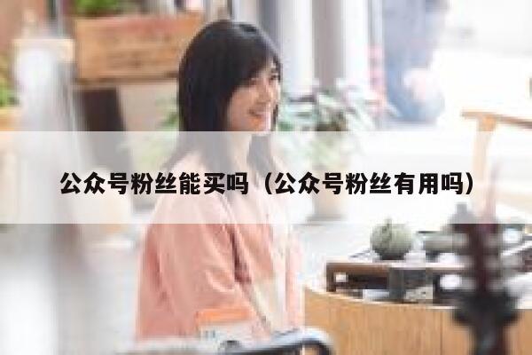 公众号粉丝能买吗（公众号粉丝有用吗） 第1张