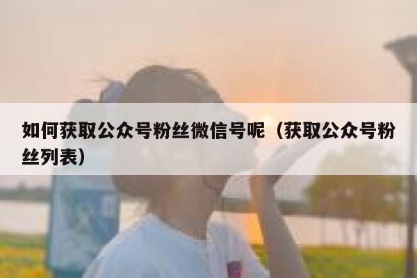 如何获取公众号粉丝微信号呢（获取公众号粉丝列表） 第1张