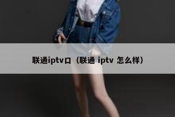 联通iptv口(联通 iptv 怎么样) 第1张 联通iptv口(联通 iptv 怎么样) 第1张