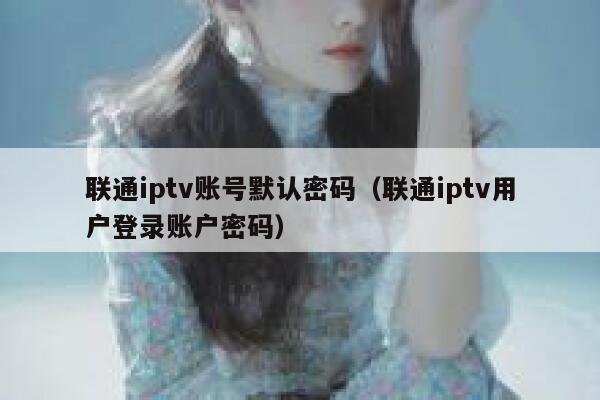 联通iptv账号默认密码（联通iptv用户登录账户密码） 第1张
