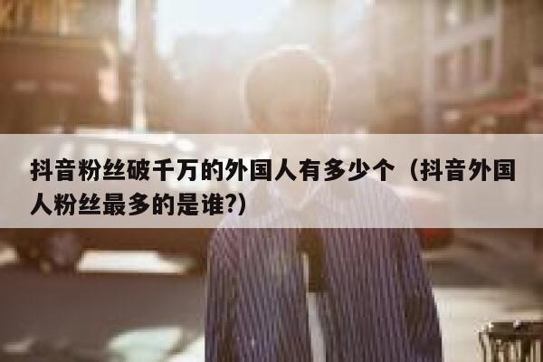 抖音粉丝破千万的外国人有多少个（抖音外国人粉丝最多的是谁?） 第1张