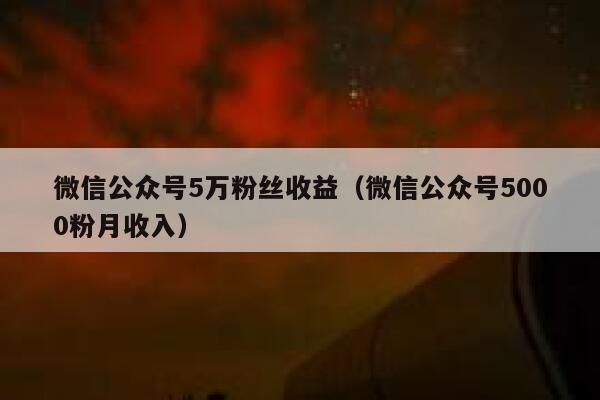 微信公众号5万粉丝收益（微信公众号5000粉月收入） 第1张
