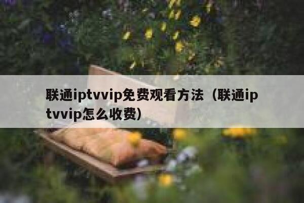 联通iptvvip免费观看方法（联通iptvvip怎么收费） 第1张