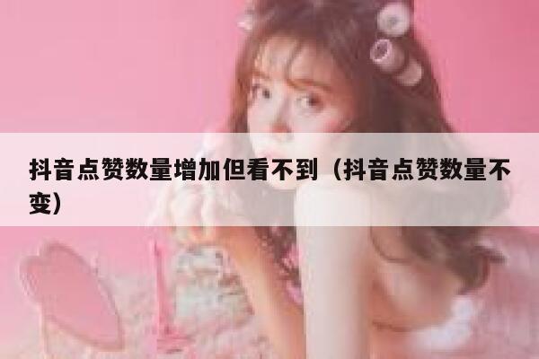 抖音点赞数量增加但看不到(抖音点赞数量不变) 第1张 抖音点赞数量增加但看不到(抖音点赞数量不变) 第1张