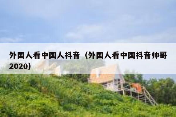 外国人看中国人抖音(外国人看中国抖音帅哥2020) 第1张 外国人看中国人抖音(外国人看中国抖音帅哥2020) 第1张