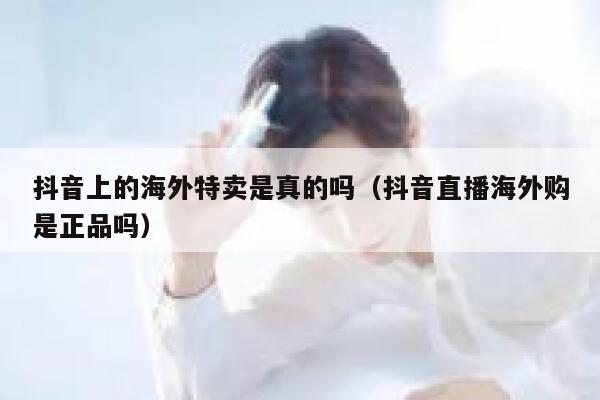 抖音上的海外特卖是真的吗(抖音直播海外购是正品吗) 第1张 抖音上的海外特卖是真的吗(抖音直播海外购是正品吗) 第1张