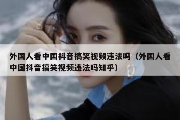 外国人看中国抖音搞笑视频违法吗(外国人看中国抖音搞笑视频违法吗知乎) 第1张 外国人看中国抖音搞笑视频违法吗(外国人看中国抖音搞笑视频违法吗知乎) 第1张