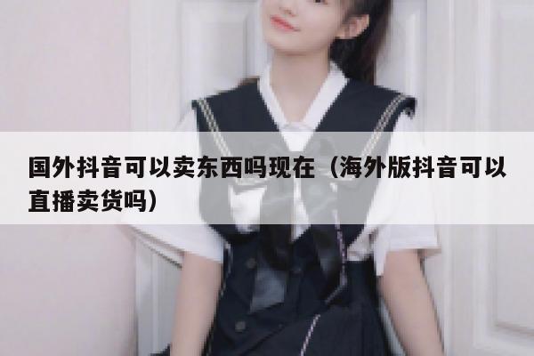 国外抖音可以卖东西吗现在(海外版抖音可以直播卖货吗) 第1张 国外抖音可以卖东西吗现在(海外版抖音可以直播卖货吗) 第1张