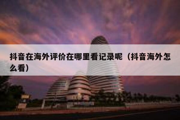 抖音在海外评价在哪里看记录呢(抖音海外怎么看) 第1张 抖音在海外评价在哪里看记录呢(抖音海外怎么看) 第1张