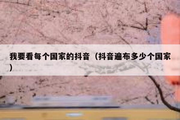 我要看每个国家的抖音(抖音遍布多少个国家) 第1张 我要看每个国家的抖音(抖音遍布多少个国家) 第1张