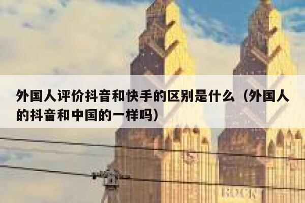 外国人评价抖音和快手的区别是什么(外国人的抖音和中国的一样吗) 第1张 外国人评价抖音和快手的区别是什么(外国人的抖音和中国的一样吗) 第1张