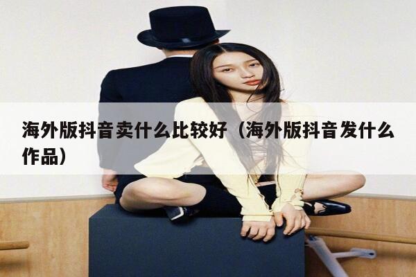 海外版抖音卖什么比较好（海外版抖音发什么作品） 第1张