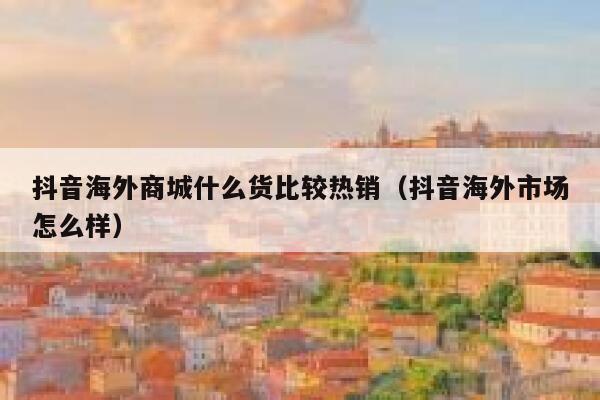 抖音海外商城什么货比较热销(抖音海外市场怎么样) 第1张 抖音海外商城什么货比较热销(抖音海外市场怎么样) 第1张