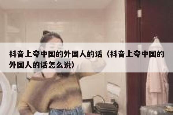 抖音上夸中国的外国人的话(抖音上夸中国的外国人的话怎么说) 第1张 抖音上夸中国的外国人的话(抖音上夸中国的外国人的话怎么说) 第1张