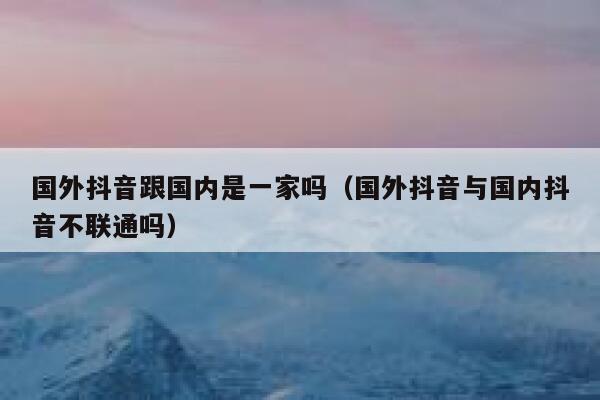 国外抖音跟国内是一家吗(国外抖音与国内抖音不联通吗) 第1张 国外抖音跟国内是一家吗(国外抖音与国内抖音不联通吗) 第1张
