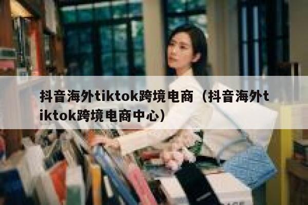 抖音海外tiktok跨境电商(抖音海外tiktok跨境电商中心) 第1张 抖音海外tiktok跨境电商(抖音海外tiktok跨境电商中心) 第1张
