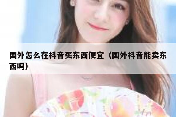 国外怎么在抖音买东西便宜(国外抖音能卖东西吗) 第1张 国外怎么在抖音买东西便宜(国外抖音能卖东西吗) 第1张