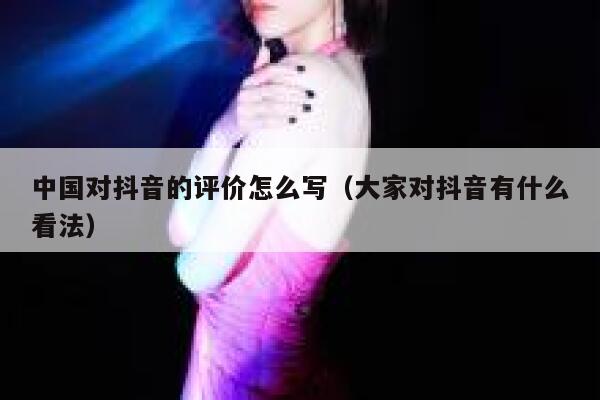 中国对抖音的评价怎么写(大家对抖音有什么看法) 第1张 中国对抖音的评价怎么写(大家对抖音有什么看法) 第1张