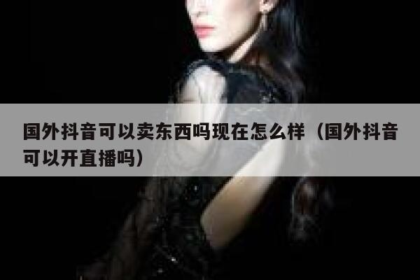 国外抖音可以卖东西吗现在怎么样(国外抖音可以开直播吗) 第1张 国外抖音可以卖东西吗现在怎么样(国外抖音可以开直播吗) 第1张