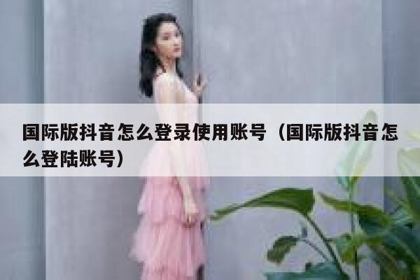 国际版抖音怎么登录使用账号（国际版抖音怎么登陆账号） 第1张