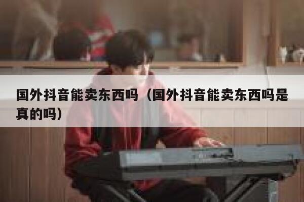 国外抖音能卖东西吗（国外抖音能卖东西吗是真的吗） 第1张