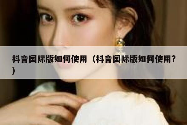 抖音国际版如何使用（抖音国际版如何使用?） 第1张