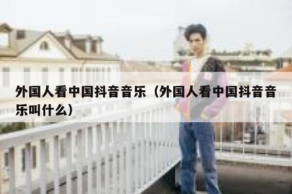 外国人看中国抖音音乐(外国人看中国抖音音乐叫什么) 第1张 外国人看中国抖音音乐(外国人看中国抖音音乐叫什么) 第1张