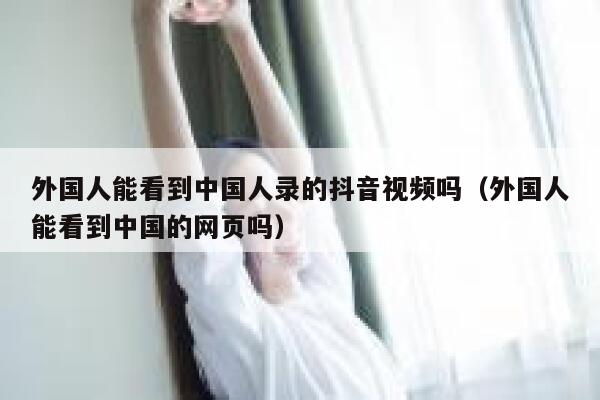 外国人能看到中国人录的抖音视频吗(外国人能看到中国的网页吗) 第1张 外国人能看到中国人录的抖音视频吗(外国人能看到中国的网页吗) 第1张