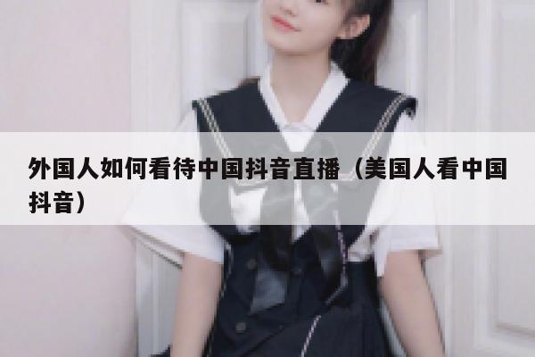 外国人如何看待中国抖音直播(美国人看中国抖音) 第1张 外国人如何看待中国抖音直播(美国人看中国抖音) 第1张