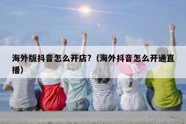 海外版抖音怎么开店?（海外抖音怎么开通直播） 第1张