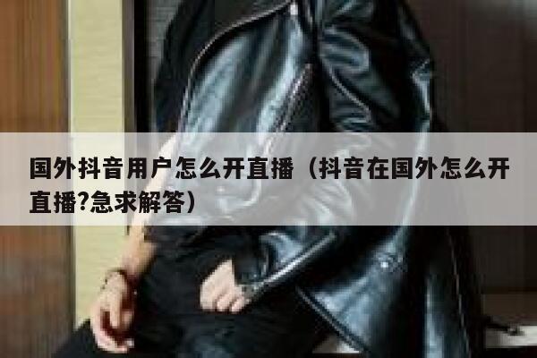 国外抖音用户怎么开直播(抖音在国外怎么开直播?急求解答) 第1张 国外抖音用户怎么开直播(抖音在国外怎么开直播?急求解答) 第1张