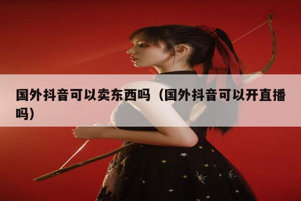 国外抖音可以卖东西吗(国外抖音可以开直播吗) 第1张 国外抖音可以卖东西吗(国外抖音可以开直播吗) 第1张