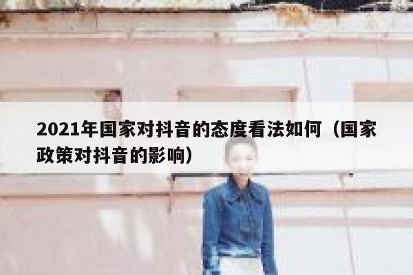 2021年国家对抖音的态度看法如何(国家政策对抖音的影响) 第1张 2021年国家对抖音的态度看法如何(国家政策对抖音的影响) 第1张