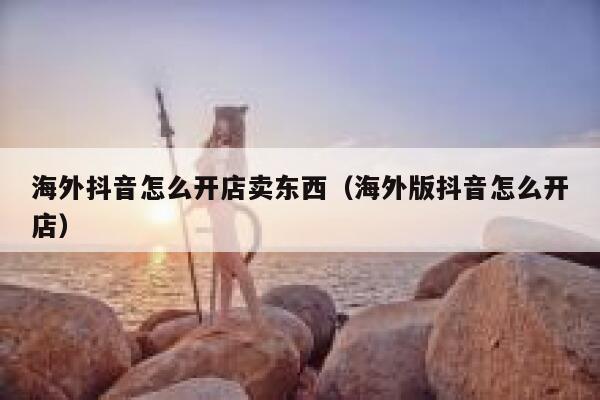 海外抖音怎么开店卖东西(海外版抖音怎么开店) 第1张 海外抖音怎么开店卖东西(海外版抖音怎么开店) 第1张