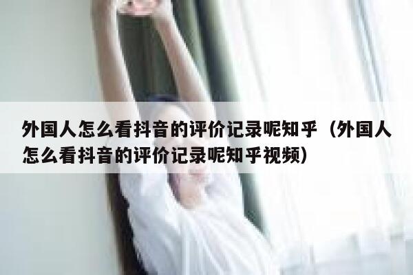 外国人怎么看抖音的评价记录呢知乎（外国人怎么看抖音的评价记录呢知乎视频） 第1张