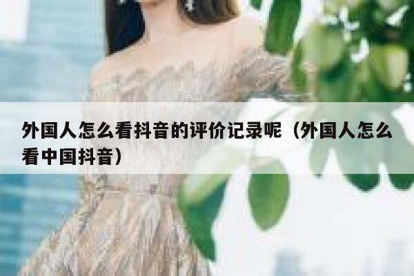 外国人怎么看抖音的评价记录呢(外国人怎么看中国抖音) 第1张 外国人怎么看抖音的评价记录呢(外国人怎么看中国抖音) 第1张