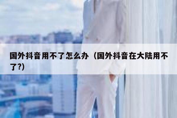 国外抖音用不了怎么办(国外抖音在大陆用不了?) 第1张 国外抖音用不了怎么办(国外抖音在大陆用不了?) 第1张