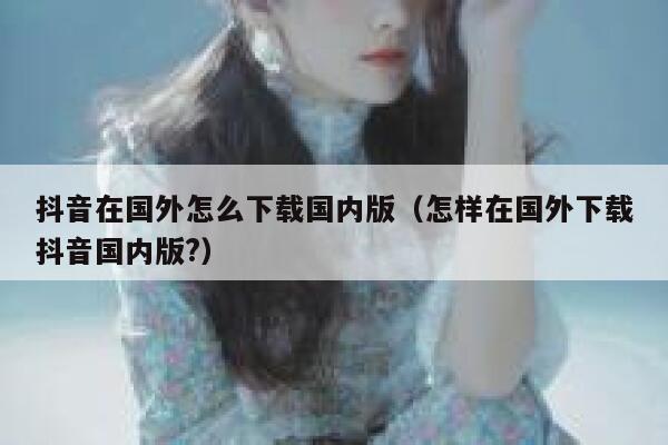 抖音在国外怎么下载国内版(怎样在国外下载抖音国内版?) 第1张 抖音在国外怎么下载国内版(怎样在国外下载抖音国内版?) 第1张