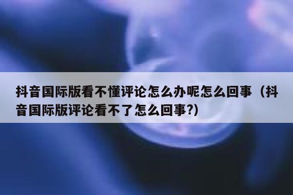 抖音国际版看不懂评论怎么办呢怎么回事（抖音国际版评论看不了怎么回事?） 第1张