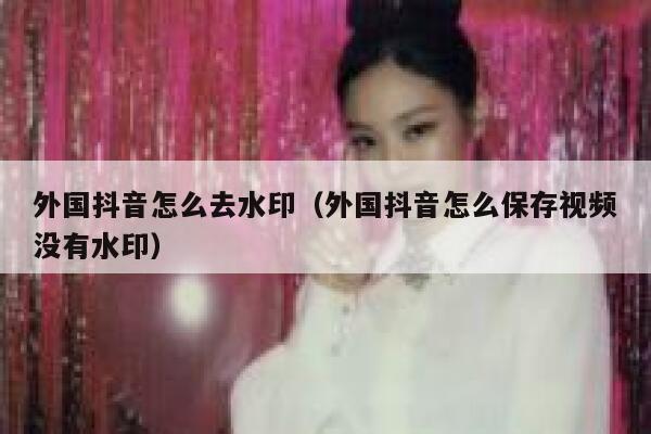 外国抖音怎么去水印（外国抖音怎么保存视频没有水印） 第1张