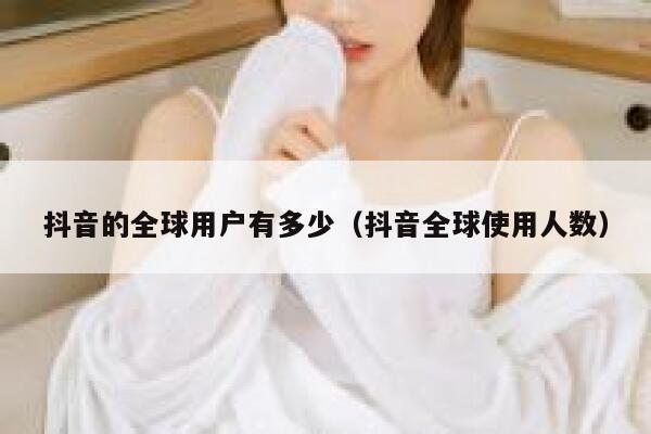 抖音的全球用户有多少（抖音全球使用人数） 第1张