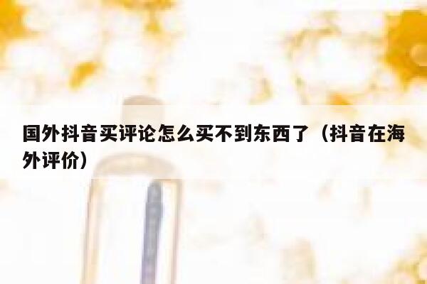 国外抖音买评论怎么买不到东西了(抖音在海外评价) 第1张 国外抖音买评论怎么买不到东西了(抖音在海外评价) 第1张