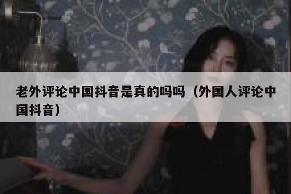 老外评论中国抖音是真的吗吗（外国人评论中国抖音） 第1张